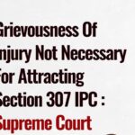 The Supreme Court has held that the grievousness of the injuries sustained to an injured victim is not a necessary ingredient to attract an offence of an attempt to murder under Section 307 IPC.